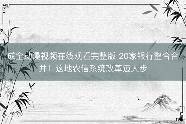 成全动漫视频在线观看完整版 20家银行整合合并！这地农信系统改革迈大步
