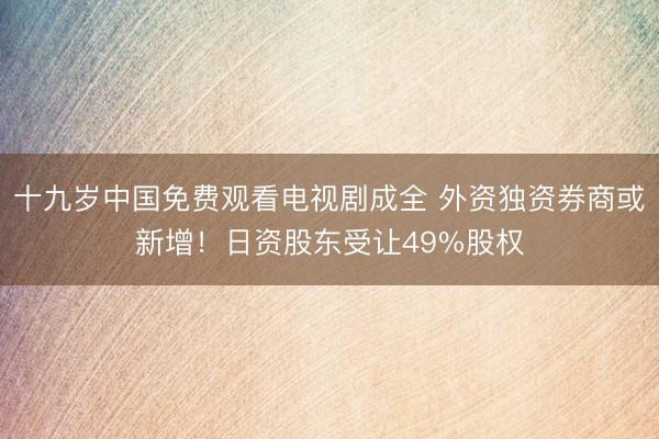 十九岁中国免费观看电视剧成全 外资独资券商或新增！日资股东受让49%股权