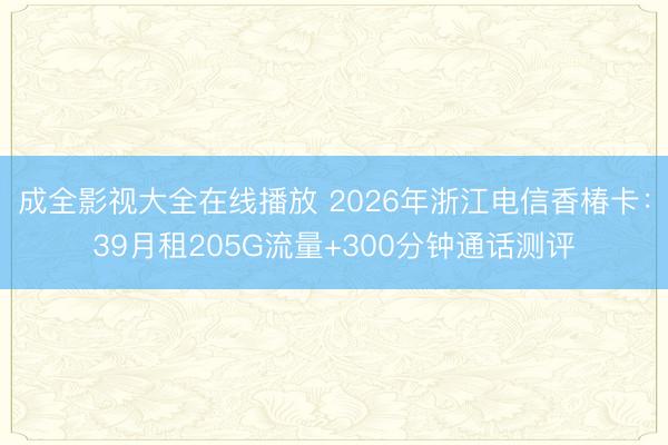 成全影视大全在线播放 2026年浙江电信香椿卡：39月租205G流量+300分钟通话测评