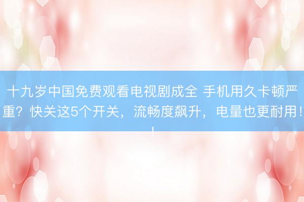十九岁中国免费观看电视剧成全 手机用久卡顿严重？快关这5个开关，流畅度飙升，电量也更耐用！
