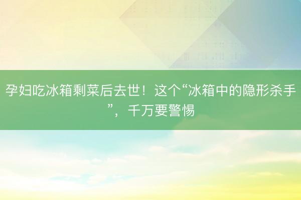 孕妇吃冰箱剩菜后去世！这个“冰箱中的隐形杀手”，千万要警惕