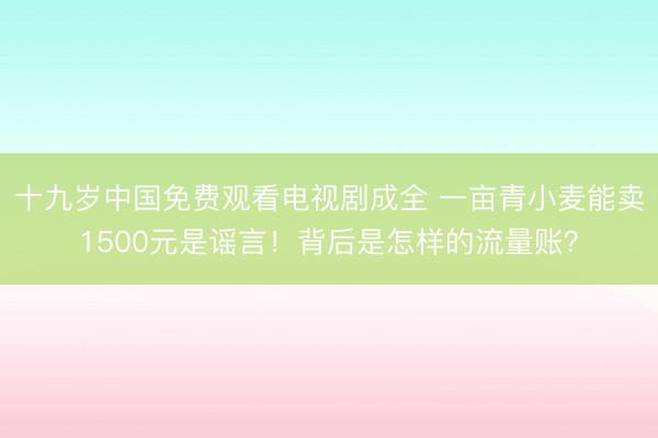 十九岁中国免费观看电视剧成全 一亩青小麦能卖1500元是谣言！背后是怎样的流量账？