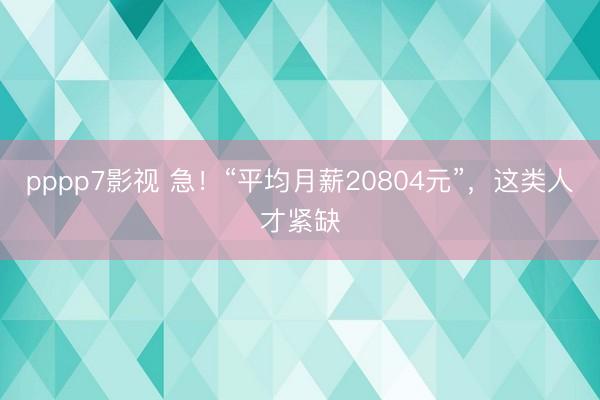 pppp7影视 急！“平均月薪20804元”，这类人才紧缺