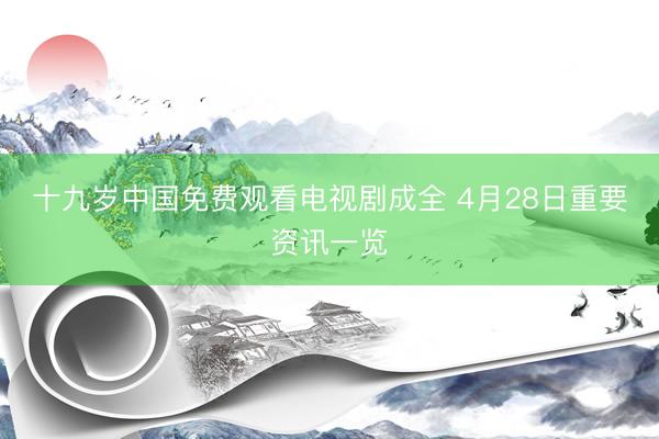 十九岁中国免费观看电视剧成全 4月28日重要资讯一览