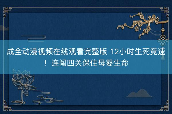 成全动漫视频在线观看完整版 12小时生死竞速！连闯四关保住母婴生命