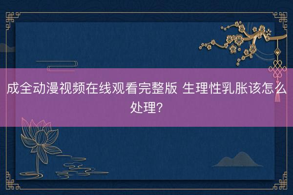 成全动漫视频在线观看完整版 生理性乳胀该怎么处理？
