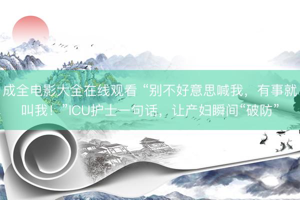 成全电影大全在线观看 “别不好意思喊我，有事就叫我！”ICU护士一句话，让产妇瞬间“破防”