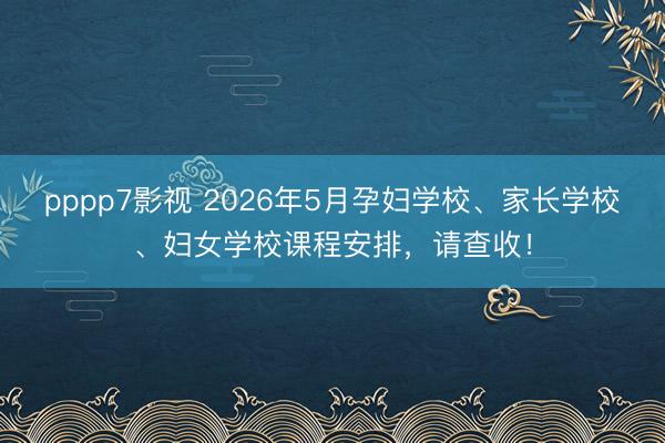 pppp7影视 2026年5月孕妇学校、家长学校、妇女学校课程安排，请查收！