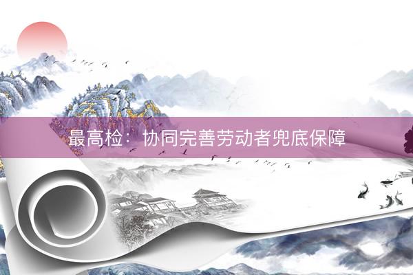 最高检：协同完善劳动者兜底保障