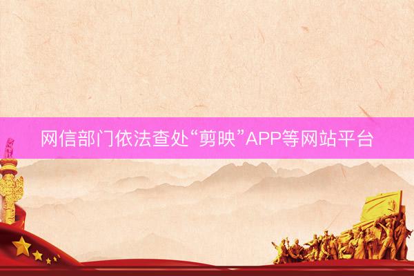 网信部门依法查处“剪映”APP等网站平台