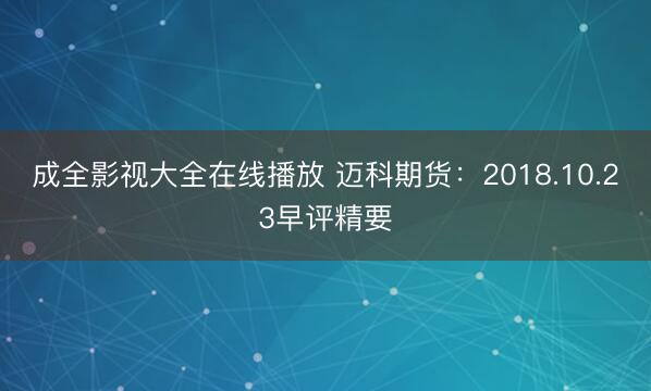 成全影视大全在线播放 迈科期货：2018.10.23早评精要