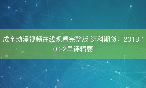 成全动漫视频在线观看完整版 迈科期货：2018.10.22早评精要