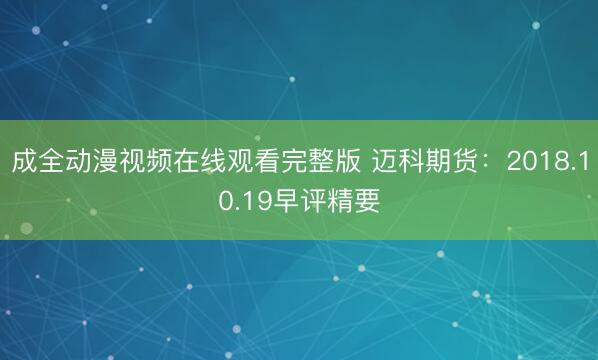 成全动漫视频在线观看完整版 迈科期货：2018.10.19早评精要