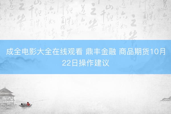 成全电影大全在线观看 鼎丰金融 商品期货10月22日操作建议