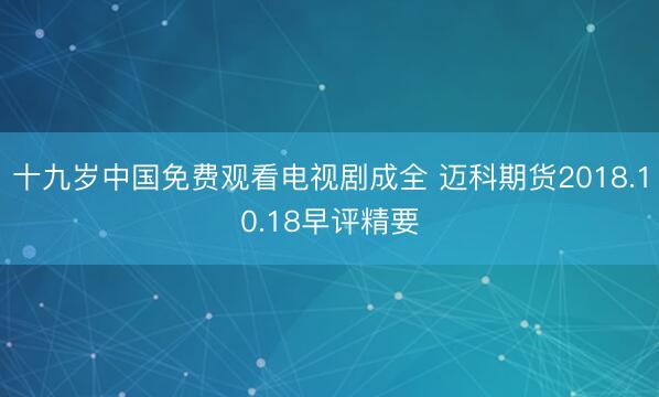 十九岁中国免费观看电视剧成全 迈科期货2018.10.18早评精要