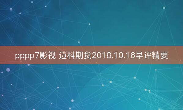 pppp7影视 迈科期货2018.10.16早评精要