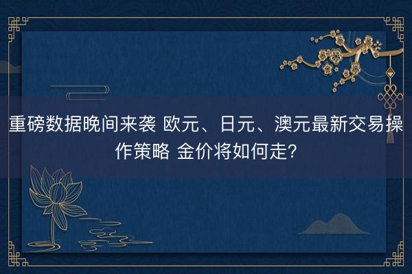 重磅数据晚间来袭 欧元、日元、澳元最新交易操作策略 金价将如何走？