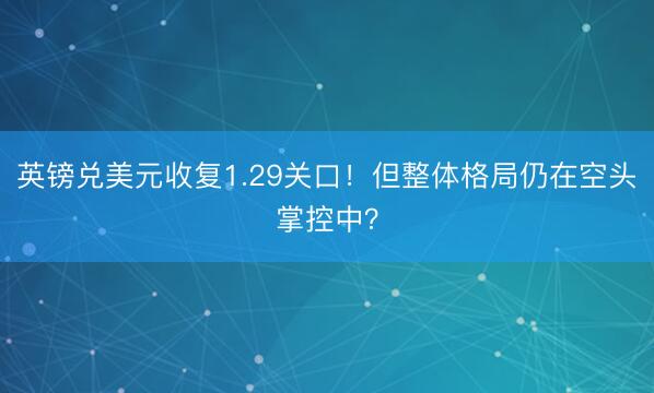 英镑兑美元收复1.29关口！但整体格局仍在空头掌控中？