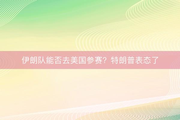 伊朗队能否去美国参赛？特朗普表态了