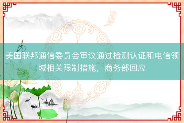 美国联邦通信委员会审议通过检测认证和电信领域相关限制措施，商务部回应