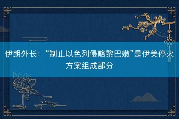 伊朗外长：“制止以色列侵略黎巴嫩”是伊美停火方案组成部分