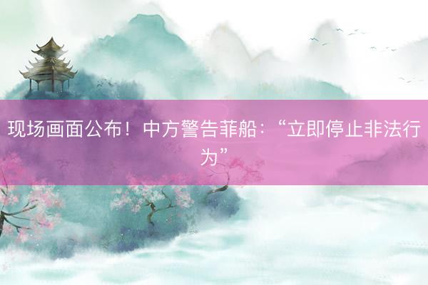 现场画面公布！中方警告菲船：“立即停止非法行为”