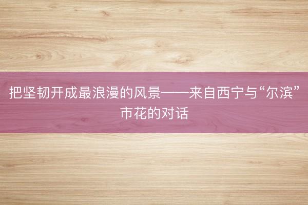 把坚韧开成最浪漫的风景——来自西宁与“尔滨”市花的对话