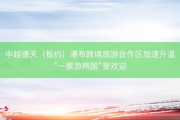 中越德天（板约）瀑布跨境旅游合作区加速升温“一票游两国”受欢迎