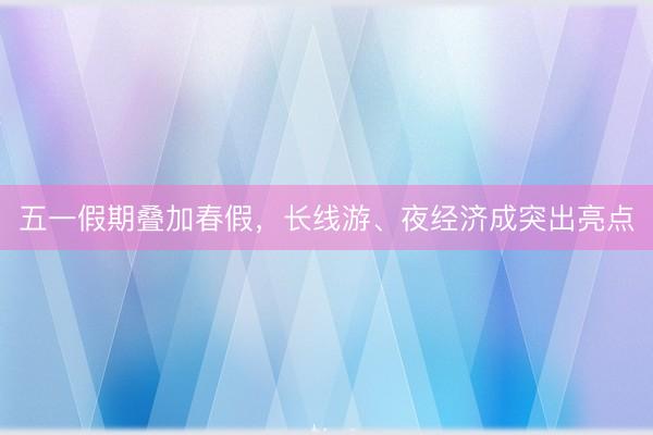 五一假期叠加春假，长线游、夜经济成突出亮点