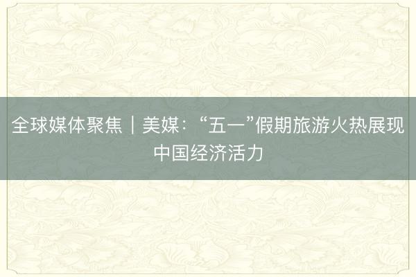 全球媒体聚焦｜美媒：“五一”假期旅游火热展现中国经济活力