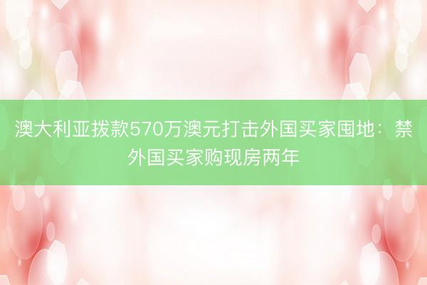 澳大利亚拨款570万澳元打击外国买家囤地：禁外国买家购现房两年