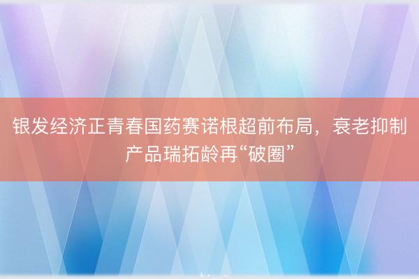 银发经济正青春国药赛诺根超前布局，衰老抑制产品瑞拓龄再“破圈”