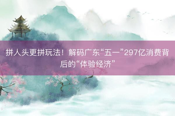 拼人头更拼玩法！解码广东“五一”297亿消费背后的“体验经济”