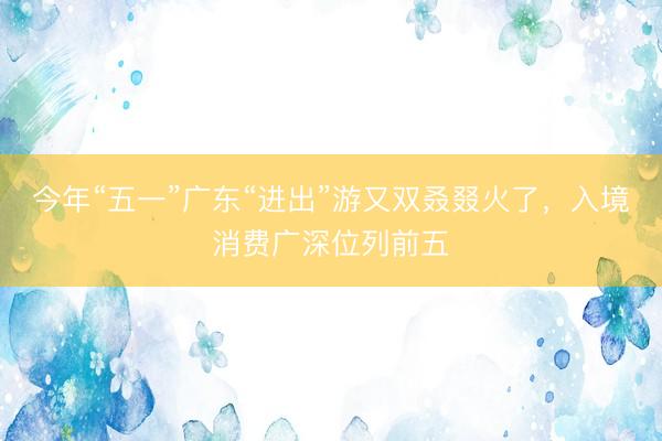 今年“五一”广东“进出”游又双叒叕火了，入境消费广深位列前五