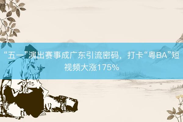 “五一”演出赛事成广东引流密码，打卡“粤BA”短视频大涨175%