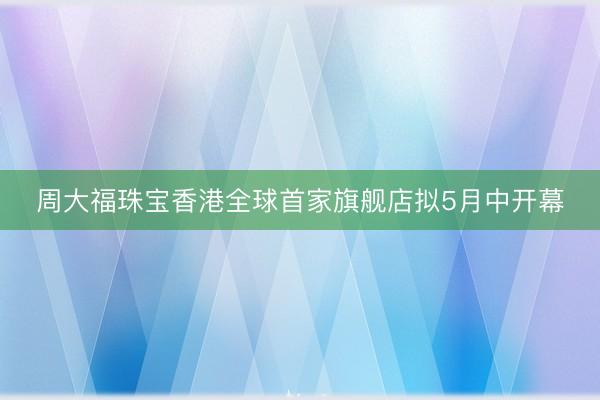 周大福珠宝香港全球首家旗舰店拟5月中开幕