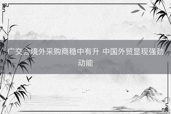 广交会境外采购商稳中有升 中国外贸显现强劲动能