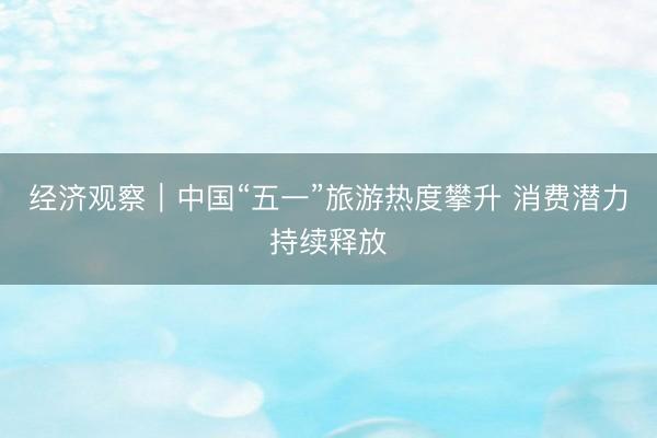 经济观察|中国“五一”旅游热度攀升 消费潜力持续释放