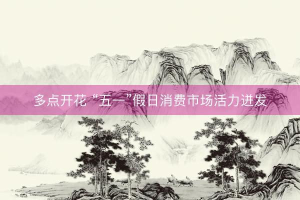 多点开花 “五一”假日消费市场活力迸发