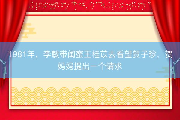 1981年,李敏带闺蜜王桂苡去看望贺子珍,贺妈妈提出一个请求
