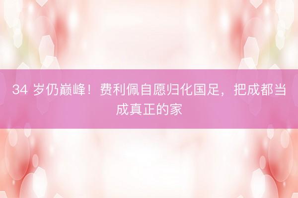 34 岁仍巅峰!费利佩自愿归化国足,把成都当成真正的家