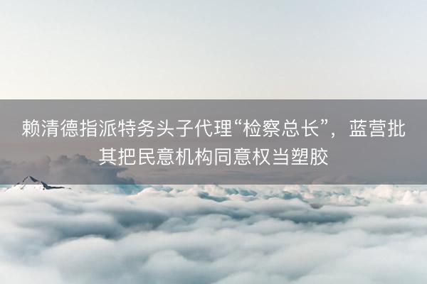 赖清德指派特务头子代理“检察总长”，蓝营批其把民意机构同意权当塑胶