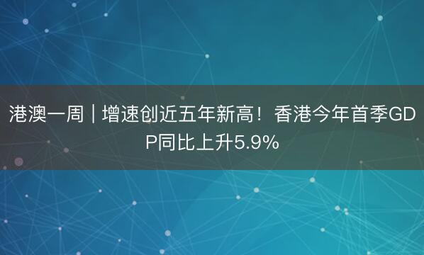 港澳一周 | 增速创近五年新高！香港今年首季GDP同比上升5.9%