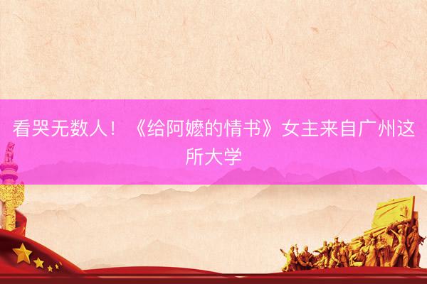 看哭无数人！《给阿嬷的情书》女主来自广州这所大学
