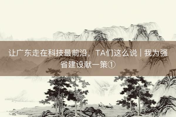 让广东走在科技最前沿，TA们这么说 | 我为强省建设献一策①