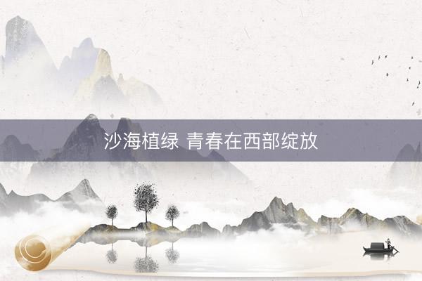 沙海植绿 青春在西部绽放