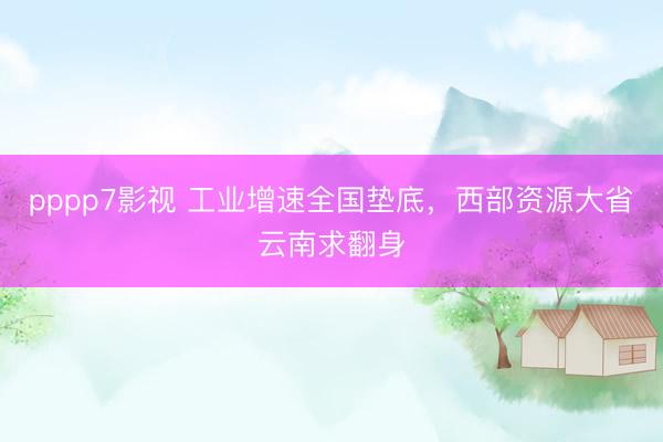 pppp7影视 工业增速全国垫底，西部资源大省云南求翻身
