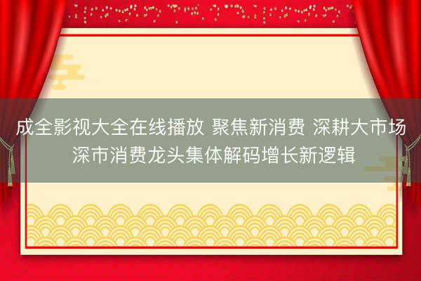 成全影视大全在线播放 聚焦新消费 深耕大市场 深市消费龙头集体解码增长新逻辑