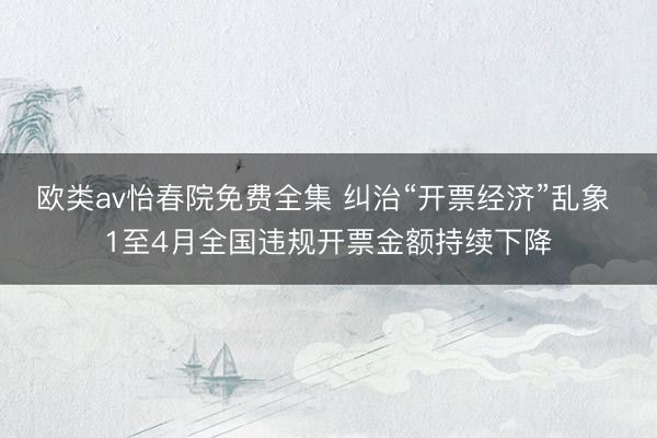 欧类av怡春院免费全集 纠治“开票经济”乱象 1至4月全国违规开票金额持续下降