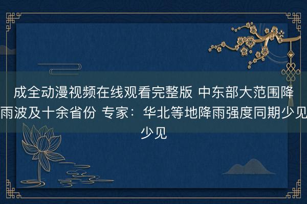 成全动漫视频在线观看完整版 中东部大范围降雨波及十余省份 专家：华北等地降雨强度同期少见